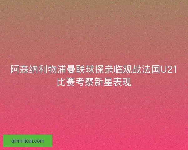 阿森纳利物浦曼联球探亲临观战法国U21比赛考察新星表现