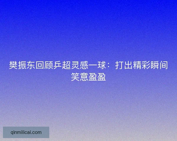 樊振东回顾乒超灵感一球：打出精彩瞬间笑意盈盈