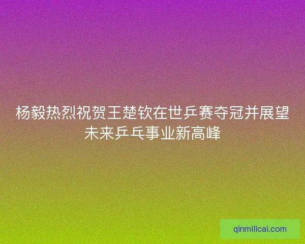 杨毅热烈祝贺王楚钦在世乒赛夺冠并展望未来乒乓事业新高峰