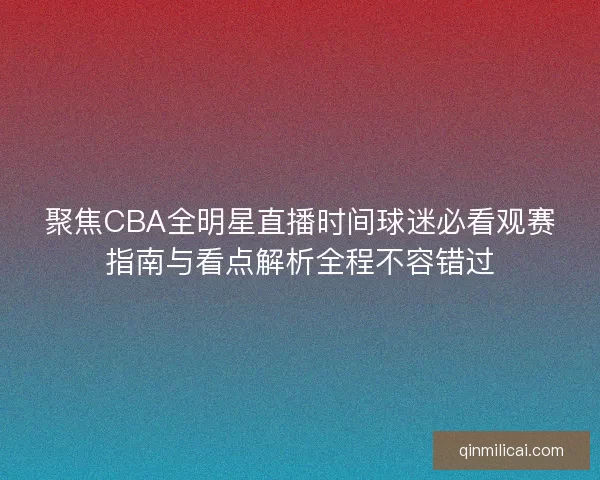 聚焦CBA全明星直播时间球迷必看观赛指南与看点解析全程不容错过