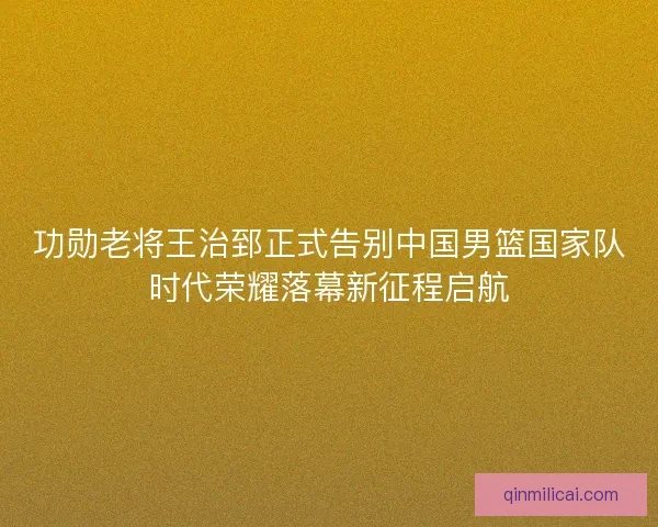 功勋老将王治郅正式告别中国男篮国家队时代荣耀落幕新征程启航