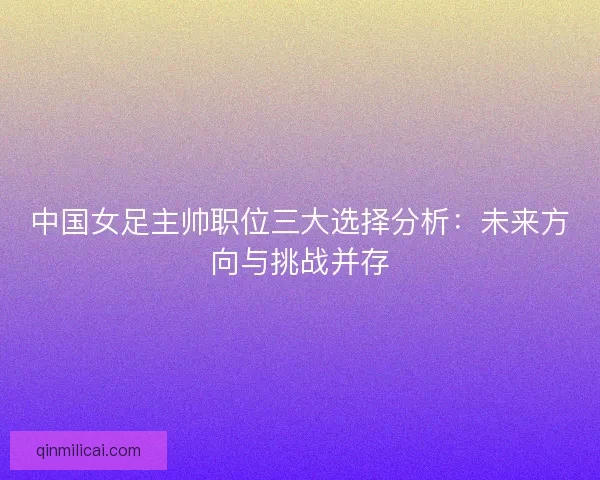 中国女足主帅职位三大选择分析：未来方向与挑战并存