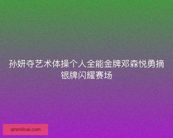 孙妍夺艺术体操个人全能金牌邓森悦勇摘银牌闪耀赛场
