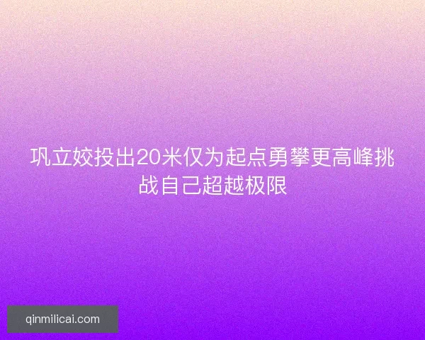 巩立姣投出20米仅为起点勇攀更高峰挑战自己超越极限