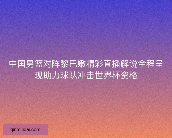 中国男篮对阵黎巴嫩精彩直播解说全程呈现助力球队冲击世界杯资格