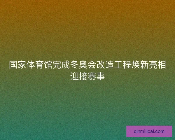 国家体育馆完成冬奥会改造工程焕新亮相迎接赛事