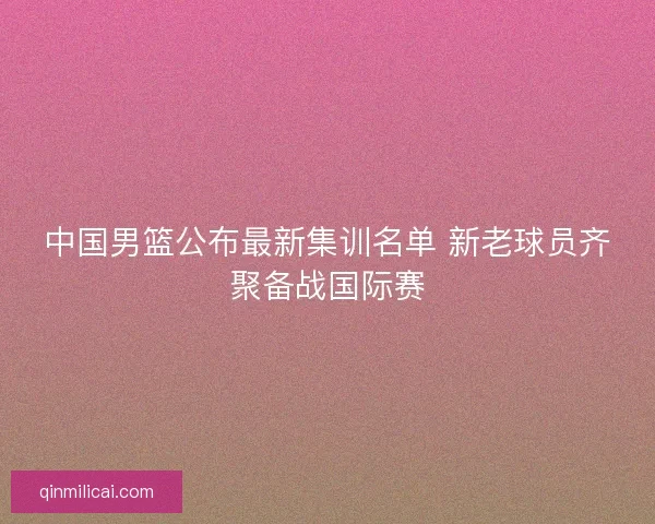 中国男篮公布最新集训名单 新老球员齐聚备战国际赛