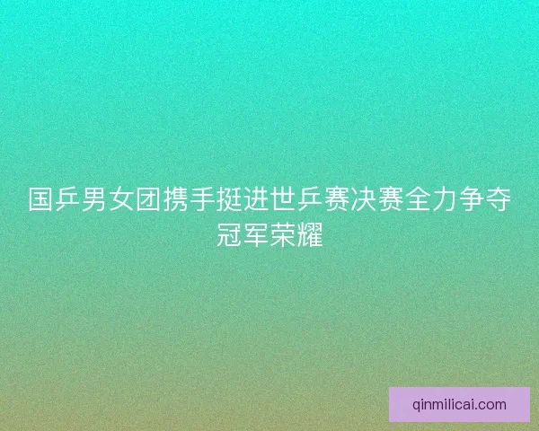 国乒男女团携手挺进世乒赛决赛全力争夺冠军荣耀