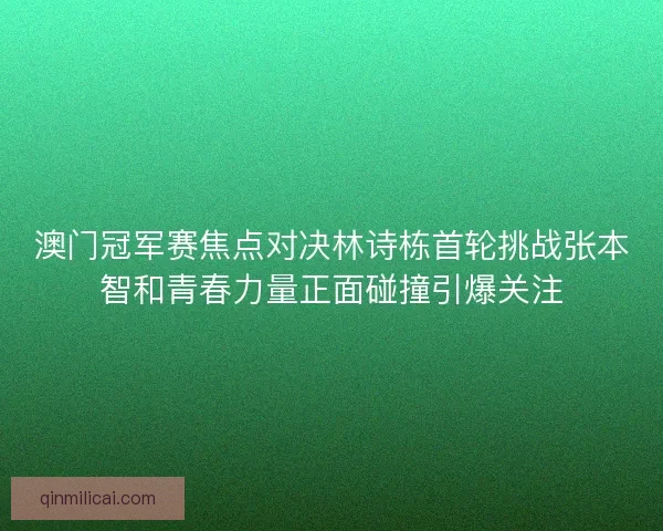澳门冠军赛焦点对决林诗栋首轮挑战张本智和青春力量正面碰撞引爆关注
