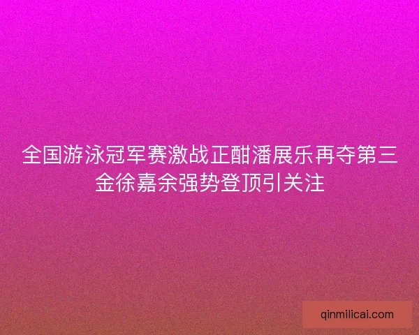 全国游泳冠军赛激战正酣潘展乐再夺第三金徐嘉余强势登顶引关注