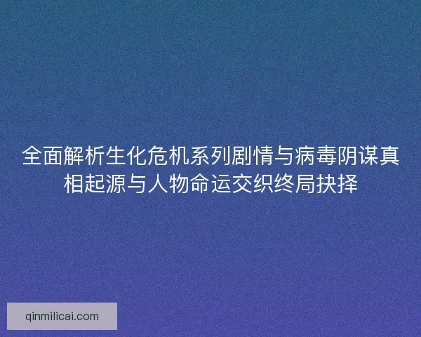 全面解析生化危机系列剧情与病毒阴谋真相起源与人物命运交织终局抉择
