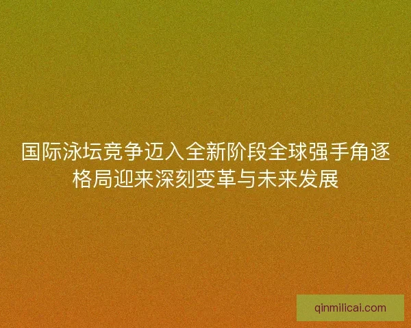 国际泳坛竞争迈入全新阶段全球强手角逐格局迎来深刻变革与未来发展